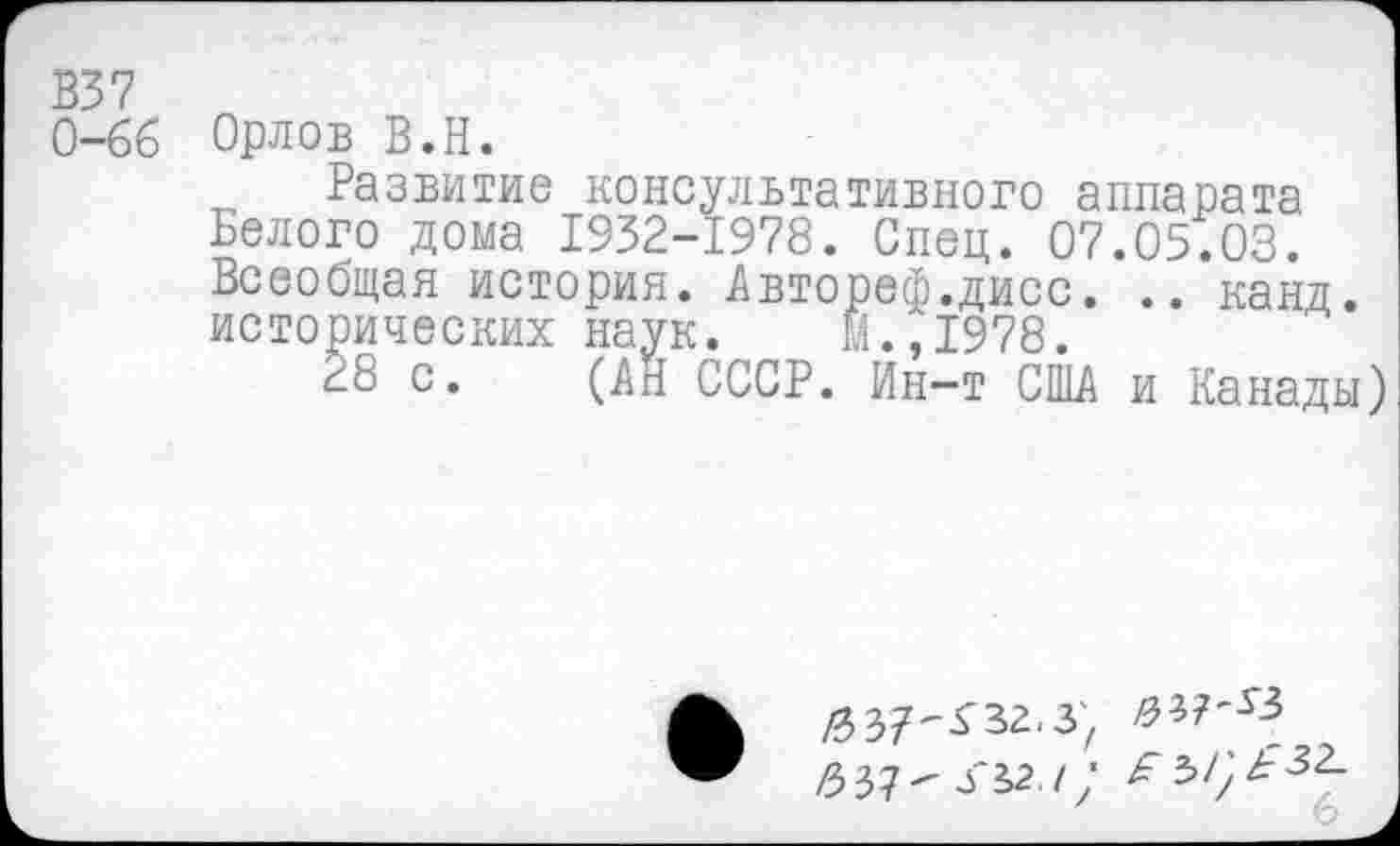 ﻿В37
0-66 Орлов В.Н.
Развитие консультативного аппарата Белого дома 1932-1978. Спец. 07.05.03. Всеобщая история. Автореф.дисс. .. канд. исторических наук. И.,1978.
28 с. (АН СССР. Ин-т США и Канады)
/зз?^за.з;